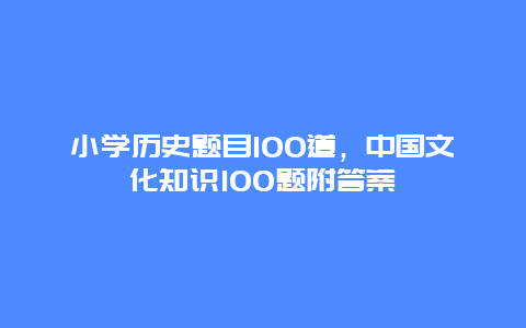 小学历史题目100道，中国文化知识100题附答案