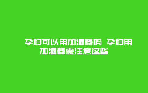 ​孕妇可以用加湿器吗 孕妇用加湿器需注意这些