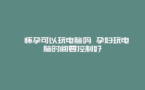 ​怀孕可以玩电脑吗 孕妇玩电脑时间要控制好