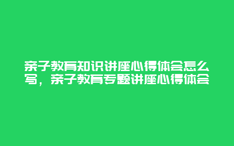 亲子教育知识讲座心得体会怎么写，亲子教育专题讲座心得体会