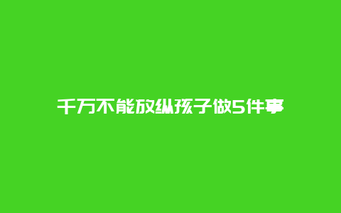 千万不能放纵孩子做5件事