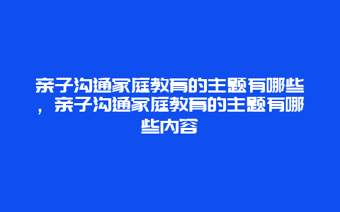 亲子沟通家庭教育的主题有哪些，亲子沟通家庭教育的主题有哪些内容