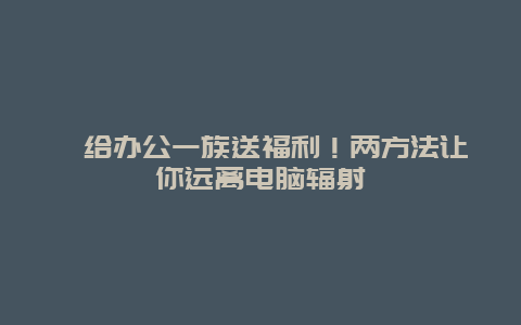 ​给办公一族送福利！两方法让你远离电脑辐射