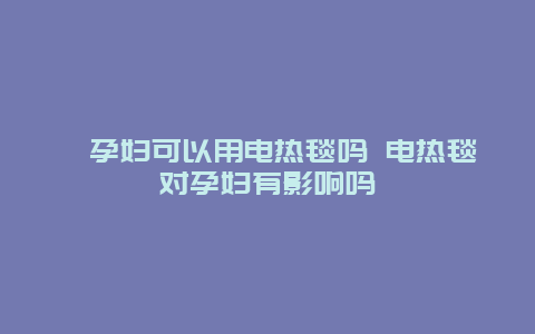 ​孕妇可以用电热毯吗 电热毯对孕妇有影响吗