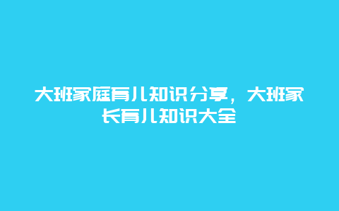 大班家庭育儿知识分享，大班家长育儿知识大全