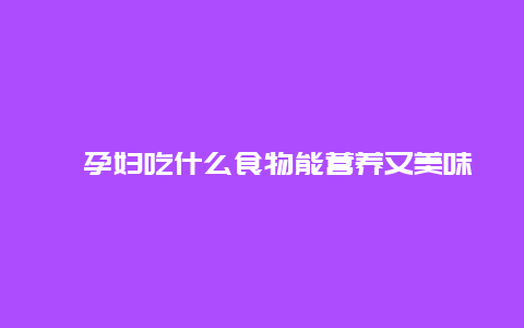 ​孕妇吃什么食物能营养又美味