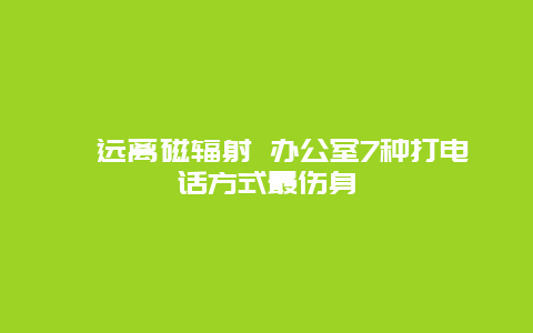 ​远离磁辐射 办公室7种打电话方式最伤身