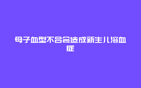 母子血型不合会造成新生儿溶血症