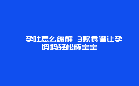 ​孕吐怎么缓解 3款食谱让孕妈妈轻松怀宝宝