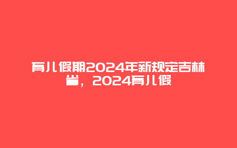 育儿假期2024年新规定吉林省，2024育儿假