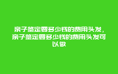 亲子鉴定要多少钱的费用头发，亲子鉴定要多少钱的费用头发可以做