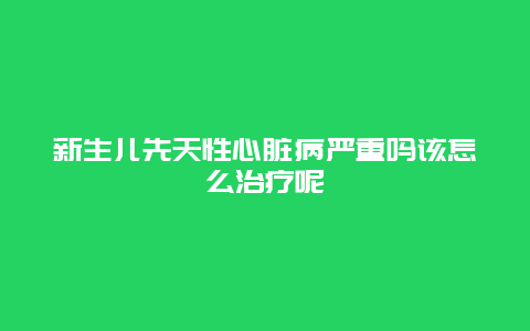 新生儿先天性心脏病严重吗该怎么治疗呢