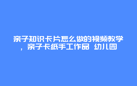 亲子知识卡片怎么做的视频教学，亲子卡纸手工作品 幼儿园