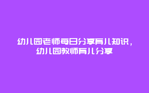 幼儿园老师每日分享育儿知识，幼儿园教师育儿分享