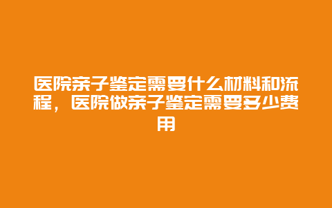 医院亲子鉴定需要什么材料和流程，医院做亲子鉴定需要多少费用