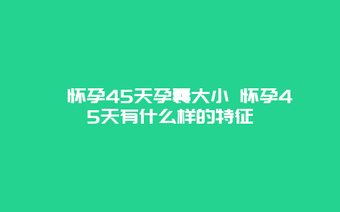 ​怀孕45天孕囊大小 怀孕45天有什么样的特征