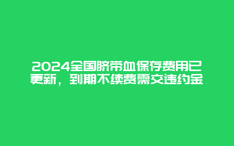 2024全国脐带血保存费用已更新，到期不续费需交违约金