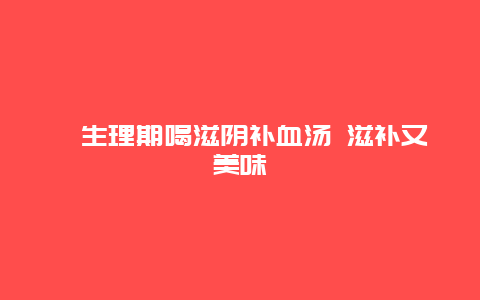 ​生理期喝滋阴补血汤 滋补又美味