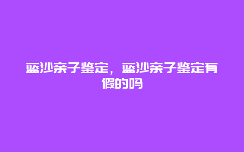 蓝沙亲子鉴定，蓝沙亲子鉴定有假的吗