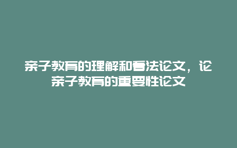 亲子教育的理解和看法论文，论亲子教育的重要性论文