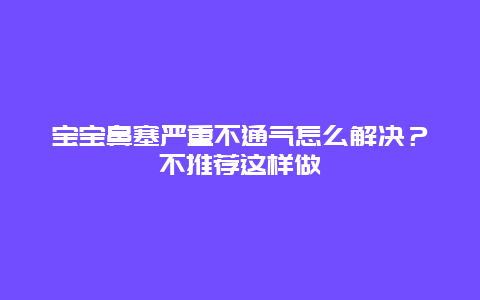 宝宝鼻塞严重不通气怎么解决？不推荐这样做