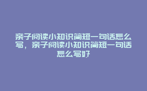 亲子阅读小知识简短一句话怎么写，亲子阅读小知识简短一句话怎么写好