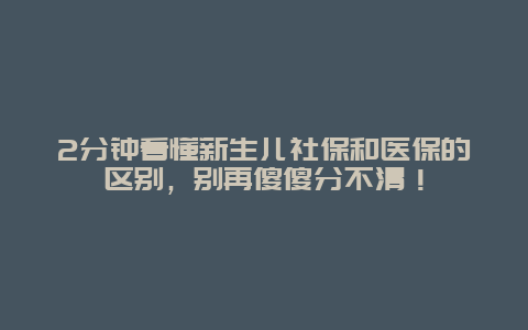 2分钟看懂新生儿社保和医保的区别，别再傻傻分不清！