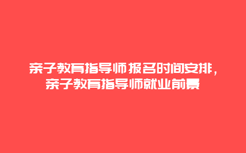 亲子教育指导师报名时间安排，亲子教育指导师就业前景