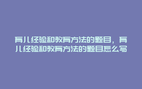 育儿经验和教育方法的题目，育儿经验和教育方法的题目怎么写