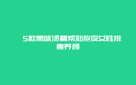 ​5款美味汤羹帮助熬夜女性排毒养颜