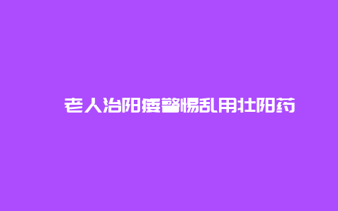 ​老人治阳痿警惕乱用壮阳药