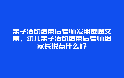 亲子活动结束后老师发朋友圈文案，幼儿亲子活动结束后老师给家长说点什么好