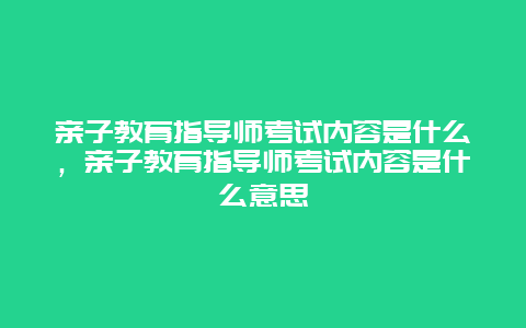 亲子教育指导师考试内容是什么，亲子教育指导师考试内容是什么意思