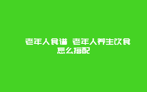 ​老年人食谱 老年人养生饮食怎么搭配