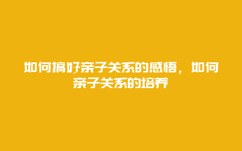 如何搞好亲子关系的感悟，如何亲子关系的培养