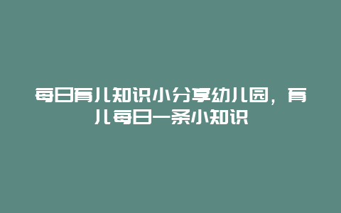 每日育儿知识小分享幼儿园，育儿每日一条小知识