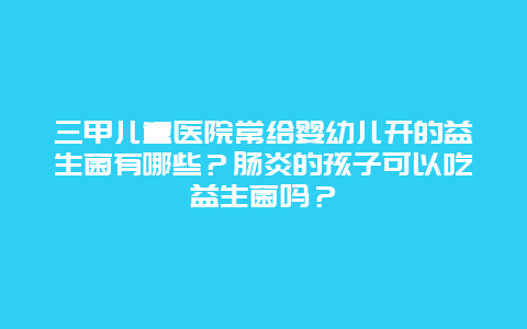 三甲儿童医院常给婴幼儿开的益生菌有哪些？肠炎的孩子可以吃益生菌吗？