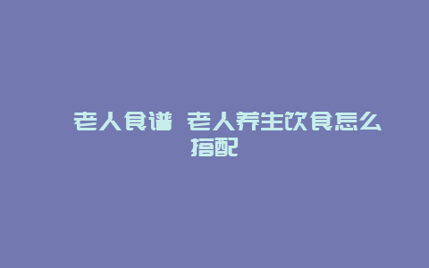 ​老人食谱 老人养生饮食怎么搭配