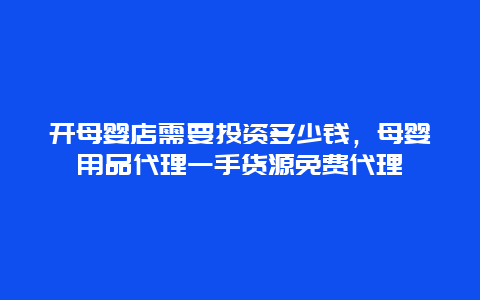 开母婴店需要投资多少钱，母婴用品代理一手货源免费代理