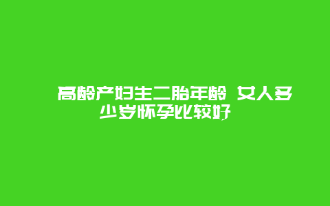 ​高龄产妇生二胎年龄 女人多少岁怀孕比较好