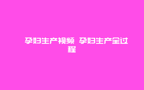 ​孕妇生产视频 孕妇生产全过程