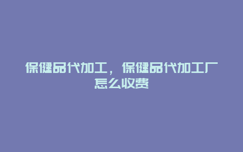 保健品代加工，保健品代加工厂怎么收费_http://www.365jiazheng.com_健康护理_第1张