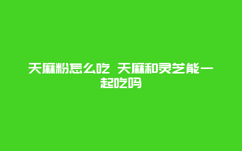 天麻粉怎么吃 天麻和灵芝能一起吃吗