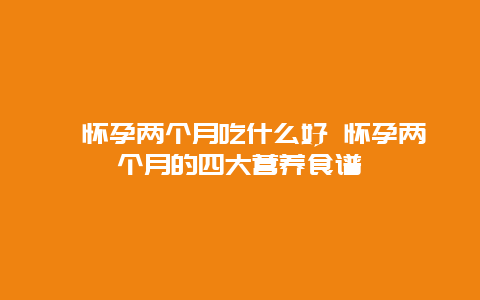 ​怀孕两个月吃什么好 怀孕两个月的四大营养食谱