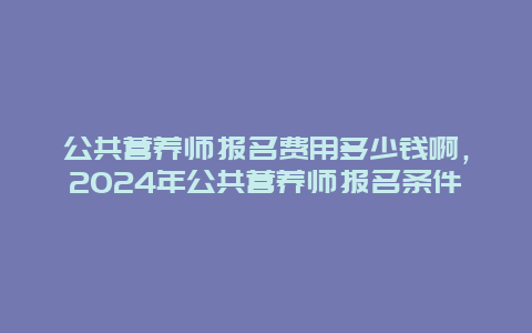 公共营养师报名费用多少钱啊，2024年公共营养师报名条件