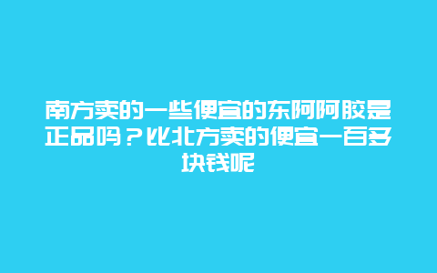 南方卖的一些便宜的东阿阿胶是正品吗？比北方卖的便宜一百多块钱呢