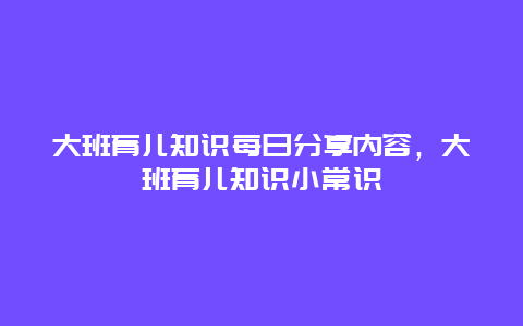 大班育儿知识每日分享内容，大班育儿知识小常识