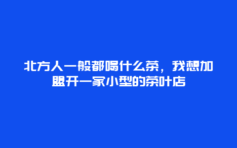 北方人一般都喝什么茶，我想加盟开一家小型的茶叶店