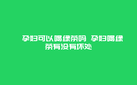 ​孕妇可以喝绿茶吗 孕妇喝绿茶有没有坏处