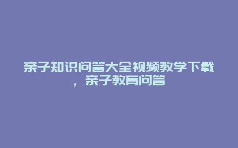 亲子知识问答大全视频教学下载，亲子教育问答